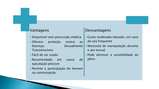 Vantagens
•Disponível sem prescrição médica
•Oferece proteção contra as
Doenças Sexualmente
Transmissíveis
•Fácil de ser usado
•Recomendado em casos de
ejaculação precoce
•Permite a participação do homem
na contracepção
Desvantagens
•Custo moderado/elevado, em caso
de uso frequente
•Necessita de manipulação durante
o ato sexual
•Pode diminuir a sensibilidade do
pênis
 