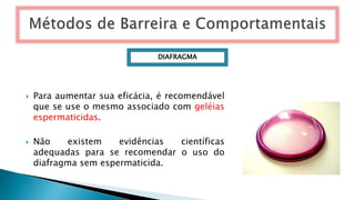  Para aumentar sua eficácia, é recomendável
que se use o mesmo associado com geléias
espermaticidas.
 Não existem evidências científicas
adequadas para se recomendar o uso do
diafragma sem espermaticida.
DIAFRAGMA
 