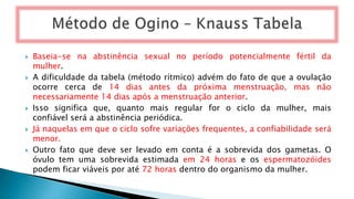  Baseia-se na abstinência sexual no período potencialmente fértil da
mulher.
 A dificuldade da tabela (método rítmico) advém do fato de que a ovulação
ocorre cerca de 14 dias antes da próxima menstruação, mas não
necessariamente 14 dias após a menstruação anterior.
 Isso significa que, quanto mais regular for o ciclo da mulher, mais
confiável será a abstinência periódica.
 Já naquelas em que o ciclo sofre variações frequentes, a confiabilidade será
menor.
 Outro fato que deve ser levado em conta é a sobrevida dos gametas. O
óvulo tem uma sobrevida estimada em 24 horas e os espermatozóides
podem ficar viáveis por até 72 horas dentro do organismo da mulher.
 