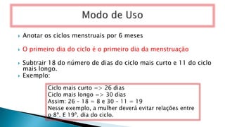  Anotar os ciclos menstruais por 6 meses
 O primeiro dia do ciclo é o primeiro dia da menstruação
 Subtrair 18 do número de dias do ciclo mais curto e 11 do ciclo
mais longo.
 Exemplo:
Ciclo mais curto => 26 dias
Ciclo mais longo => 30 dias
Assim: 26 – 18 = 8 e 30 – 11 = 19
Nesse exemplo, a mulher deverá evitar relações entre
o 8º. E 19º. dia do ciclo.
 