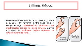  Esse método (método de muco cervical), criado
pelo casal de médicos australianos John e
Evelyn Billings, baseia-se na ocorrência de
modificações cíclicas no muco cervical, através
das quais as mulheres podem observar se
estão no período fértil.
 