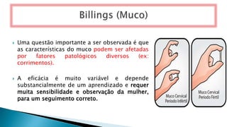  Uma questão importante a ser observada é que
as características do muco podem ser afetadas
por fatores patológicos diversos (ex:
corrimentos).
 A eficácia é muito variável e depende
substancialmente de um aprendizado e requer
muita sensibilidade e observação da mulher,
para um seguimento correto.
 