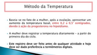  Baseia-se no fato de a mulher, após a ovulação, apresentar um
aumento da temperatura basal, entre 0,2 a 0,5° centígrados,
devido à ação da progesterona no hipotálamo.
 A mulher deve registrar a temperatura diariamente - a partir do
primeiro dia do ciclo.
 Este registro deve ser feito antes de qualquer atividade e hoje
deve ser dado preferência a termômetros digitais.
 