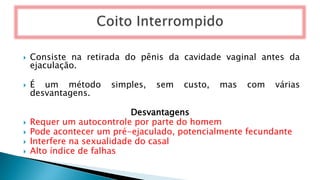  Consiste na retirada do pênis da cavidade vaginal antes da
ejaculação.
 É um método simples, sem custo, mas com várias
desvantagens.
Desvantagens
 Requer um autocontrole por parte do homem
 Pode acontecer um pré-ejaculado, potencialmente fecundante
 Interfere na sexualidade do casal
 Alto índice de falhas
 