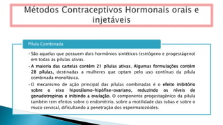 •São aquelas que possuem dois hormônios sintéticos (estrógeno e progestágeno)
em todas as pílulas ativas.
•A maioria das cartelas contém 21 pílulas ativas. Algumas formulações contém
28 pílulas, destinadas a mulheres que optam pelo uso contínuo da pílula
combinada monofásica.
•O mecanismo de ação principal das pílulas combinadas é o efeito inibitório
sobre o eixo hipotálamo-hipófise-ovariano, reduzindo os níveis de
gonadotropinas e inibindo a ovulação. O componente progestagênico da pílula
também tem efeitos sobre o endométrio, sobre a motilidade das tubas e sobre o
muco cervical, dificultando a penetração dos espermatozóides.
Pílula Combinada
 
