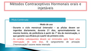 • Modo de uso
• Durante o ciclo menstrual (intervalo) - as pílulas devem ser
ingeridas diariamente, durante 21 dias, aproximadamente no
mesmo horário, de preferência à partir do 1º dia de menstruação, o
que garante sua eficácia já à partir do primeiro ciclo.
• As cartelas subsequentes devem ser reiniciadas após fazer uma
interrupção de sete dias. O sangramento de privação
("menstruação") ocorre neste intervalo
Pílula Combinada
 