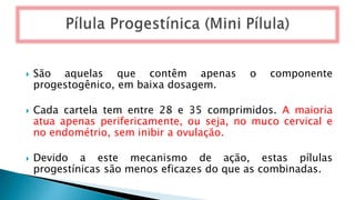  São aquelas que contêm apenas o componente
progestogênico, em baixa dosagem.
 Cada cartela tem entre 28 e 35 comprimidos. A maioria
atua apenas perifericamente, ou seja, no muco cervical e
no endométrio, sem inibir a ovulação.
 Devido a este mecanismo de ação, estas pílulas
progestínicas são menos eficazes do que as combinadas.
 
