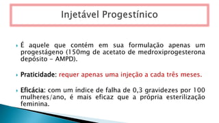  É aquele que contém em sua formulação apenas um
progestágeno (150mg de acetato de medroxiprogesterona
depósito - AMPD).
 Praticidade: requer apenas uma injeção a cada três meses.
 Eficácia: com um índice de falha de 0,3 gravidezes por 100
mulheres/ano, é mais eficaz que a própria esterilização
feminina.
 