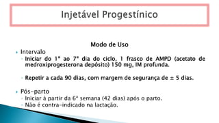 Modo de Uso
 Intervalo
◦ Iniciar do 1º ao 7º dia do ciclo, 1 frasco de AMPD (acetato de
medroxiprogesterona depósito) 150 mg, IM profunda.
◦ Repetir a cada 90 dias, com margem de segurança de ± 5 dias.
 Pós-parto
◦ Iniciar à partir da 6ª semana (42 dias) após o parto.
◦ Não é contra-indicado na lactação.
 