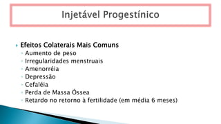  Efeitos Colaterais Mais Comuns
◦ Aumento de peso
◦ Irregularidades menstruais
◦ Amenorréia
◦ Depressão
◦ Cefaléia
◦ Perda de Massa Óssea
◦ Retardo no retorno à fertilidade (em média 6 meses)
 