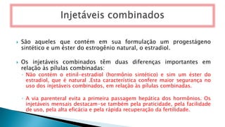  São aqueles que contém em sua formulação um progestágeno
sintético e um éster do estrogênio natural, o estradiol.
 Os injetáveis combinados têm duas diferenças importantes em
relação às pílulas combinadas:
◦ Não contém o etinil-estradiol (hormônio sintético) e sim um éster do
estradiol, que é natural .Esta característica confere maior segurança no
uso dos injetáveis combinados, em relação às pílulas combinadas.
◦ A via parenteral evita a primeira passagem hepática dos hormônios. Os
injetáveis mensais destacam-se também pela praticidade, pela facilidade
de uso, pela alta eficácia e pela rápida recuperação da fertilidade.
 