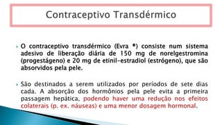  O contraceptivo transdérmico (Evra ®) consiste num sistema
adesivo de liberação diária de 150 mg de norelgestromina
(progestágeno) e 20 mg de etinil-estradiol (estrógeno), que são
absorvidos pela pele.
 São destinados a serem utilizados por períodos de sete dias
cada. A absorção dos hormônios pela pele evita a primeira
passagem hepática, podendo haver uma redução nos efeitos
colaterais (p. ex. náuseas) e uma menor dosagem hormonal.
 