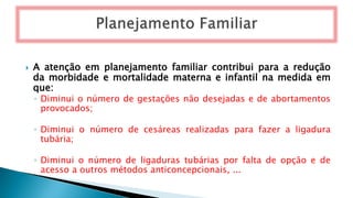  A atenção em planejamento familiar contribui para a redução
da morbidade e mortalidade materna e infantil na medida em
que:
◦ Diminui o número de gestações não desejadas e de abortamentos
provocados;
◦ Diminui o número de cesáreas realizadas para fazer a ligadura
tubária;
◦ Diminui o número de ligaduras tubárias por falta de opção e de
acesso a outros métodos anticoncepcionais, ...
 