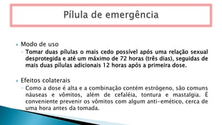  Modo de uso
◦ Tomar duas pílulas o mais cedo possível após uma relação sexual
desprotegida e até um máximo de 72 horas (três dias), seguidas de
mais duas pílulas adicionais 12 horas após a primeira dose.
 Efeitos colaterais
◦ Como a dose é alta e a combinação contém estrógeno, são comuns
náuseas e vômitos, além de cefaléia, tontura e mastalgia. É
conveniente prevenir os vômitos com algum anti-emético, cerca de
uma hora antes da tomada.
 