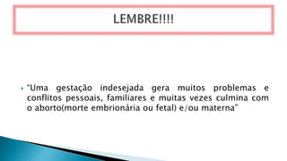  “Uma gestação indesejada gera muitos problemas e
conflitos pessoais, familiares e muitas vezes culmina com
o aborto(morte embrionária ou fetal) e/ou materna”
 