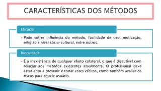 • Pode sofrer influência do método, facilidade de uso, motivação,
religião e nível sócio-cultural, entre outros.
Eficácia
• É a inexistência de qualquer efeito colateral, o que é discutível com
relação aos métodos existentes atualmente. O profissional deve
estar apto a prevenir e tratar estes efeitos, como também avaliar os
riscos para aquele usuário.
Inocuidade
 