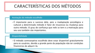 • É importante para o sucesso dele, pois a inadaptação psicológica e
cultural a determinado método é fator de insucesso ou mudança para
outro método. O grau de confiança que nele se tem e a motivação para
seu uso também são importantes.
Aceitação do método escolhido
• O método contraceptivo escolhido deve estar disponível gratuitamente
para os usuários, devido a grande parte da população não ter condições
financeiras de adquiri-lo.
Disponibilidade
 