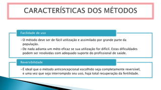 •O método deve ser de fácil utilização e assimilado por grande parte da
população.
•De nada adianta um méto eficaz se sua utilização for difícil. Estas dificuldades
podem ser resolvidas com adequado suporte do profissional de saúde.
Facilidade de uso
•É ideal que o método anticoncepcional escolhido seja completamente reversível,
e uma vez que seja interrompido seu uso, haja total recuperação da fertilidade.
Reversibilidade
 