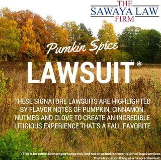 LAWSUIT
Pumkin Spice
THESE SIGNATURE LAWSUITS ARE HIGHLIGHTED
BY FLAVOR NOTES OF PUMPKIN, CINNAMON,
NUTMEG AND CLOVE TO CREATE AN INCREDIBLE
LITIGIOUS EXPERIENCE THAT'S A FALL FAVORITE
*
*Thisisforentertainmentpurposesonlyandnotanactualrepresentationoflegalservices
Thereisnosuchthingasaflavoredlawsuit.
 