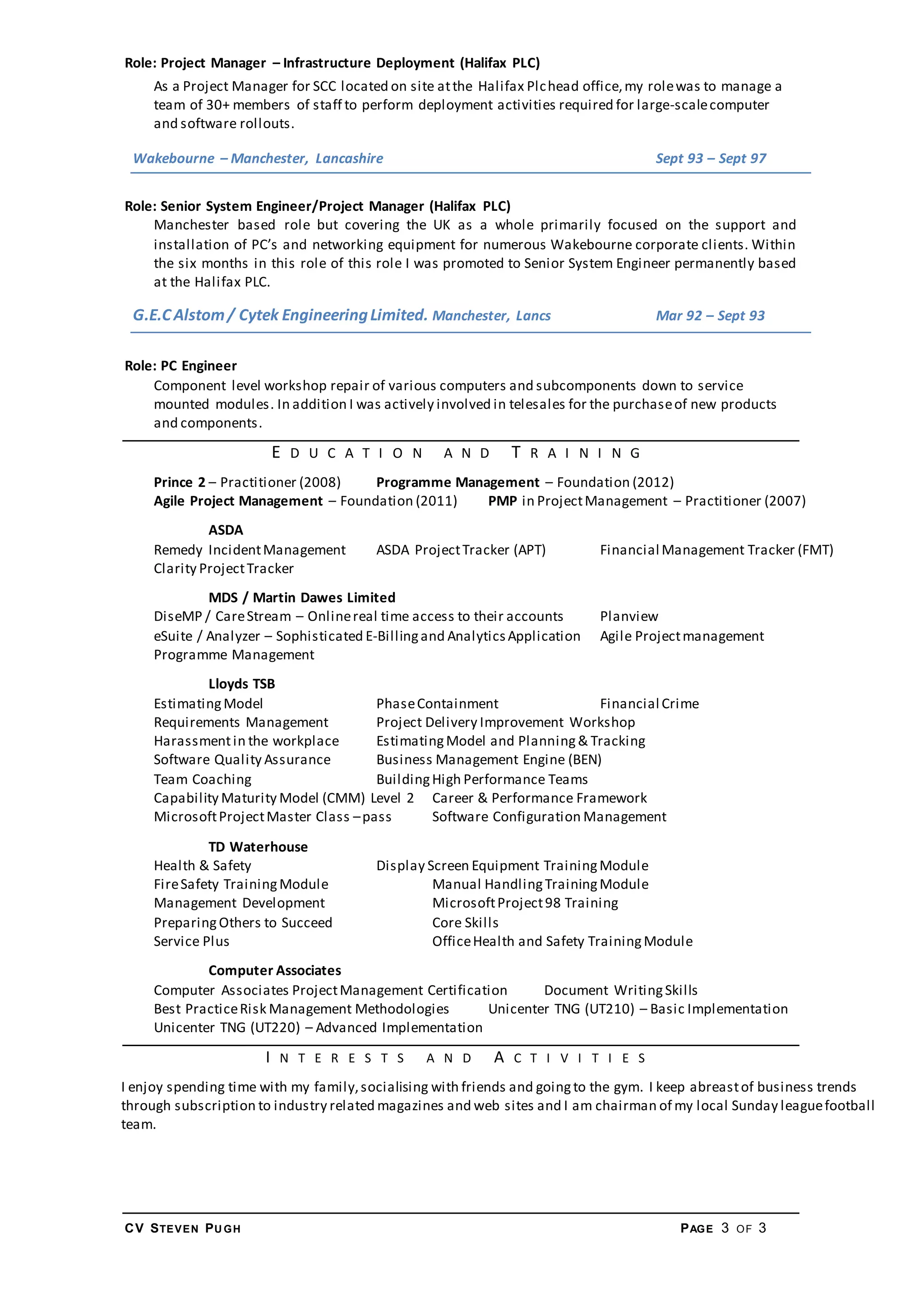 CV STEVEN PU GH PAGE 3 OF 3
Role: Project Manager – Infrastructure Deployment (Halifax PLC)
As a Project Manager for SCC located on site atthe Halifax Plchead office,my rolewas to manage a
team of 30+ members of staff to perform deployment activities required for large-scalecomputer
and software rollouts.
Wakebourne – Manchester, Lancashire Sept 93 – Sept 97
Role: Senior System Engineer/Project Manager (Halifax PLC)
Manchester based role but covering the UK as a whole primarily focused on the support and
installation of PC’s and networking equipment for numerous Wakebourne corporate clients. Within
the six months in this role of this role I was promoted to Senior System Engineer permanently based
at the Halifax PLC.
G.E.CAlstom/ Cytek EngineeringLimited. Manchester, Lancs Mar 92 – Sept 93
Role: PC Engineer
Component level workshop repair of various computers and subcomponents down to service
mounted modules. In addition I was actively involved in telesales for the purchaseof new products
and components.
E D U C A T I O N A N D T R A I N I N G
Prince 2 – Practitioner (2008) Programme Management – Foundation (2012)
Agile Project Management – Foundation (2011) PMP in ProjectManagement – Practitioner (2007)
ASDA
Remedy IncidentManagement ASDA ProjectTracker (APT) Financial Management Tracker (FMT)
Clarity ProjectTracker
MDS / Martin Dawes Limited
DiseMP / CareStream – Onlinereal time access to their accounts Planview
eSuite / Analyzer – Sophisticated E-Billingand AnalyticsApplication Agile Projectmanagement
Programme Management
Lloyds TSB
EstimatingModel PhaseContainment Financial Crime
Requirements Management Project Delivery Improvement Workshop
Harassmentin the workplace EstimatingModel and Planning& Tracking
Software Quality Assurance Business Management Engine (BEN)
Team Coaching BuildingHigh Performance Teams
Capability Maturity Model (CMM) Level 2 Career & Performance Framework
MicrosoftProjectMaster Class –pass Software Configuration Management
TD Waterhouse
Health & Safety Display Screen Equipment TrainingModule
FireSafety TrainingModule Manual HandlingTrainingModule
Management Development MicrosoftProject98 Training
PreparingOthers to Succeed Core Skills
Service Plus OfficeHealth and Safety TrainingModule
Computer Associates
Computer Associates ProjectManagement Certification Document WritingSkills
Best PracticeRisk Management Methodologies Unicenter TNG (UT210) – Basic Implementation
Unicenter TNG (UT220) – Advanced Implementation
I N T E R E S T S A N D A C T I V I T I E S
I enjoy spending time with my family,socialising with friends and goingto the gym. I keep abreastof business trends
through subscription to industry related magazines and web sites and I am chairman of my local Sunday leaguefootball
team.
 