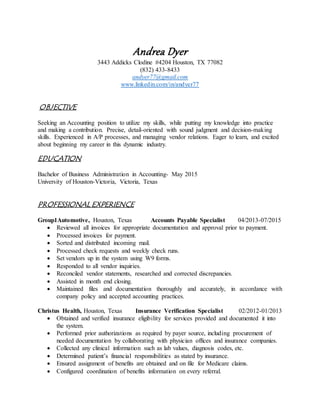 Andrea Dyer
3443 Addicks Clodine #4204 Houston, TX 77082
(832) 433-8433
andyer77@gmail.com
www.linkedin.com/in/andyer77
OBJECTIVE
Seeking an Accounting position to utilize my skills, while putting my knowledge into practice
and making a contribution. Precise, detail-oriented with sound judgment and decision-making
skills. Experienced in A/P processes, and managing vendor relations. Eager to learn, and excited
about beginning my career in this dynamic industry.
EDUCATION
Bachelor of Business Administration in Accounting- May 2015
University of Houston-Victoria, Victoria, Texas
PROFESSIONAL EXPERIENCE
Group1Automotive, Houston, Texas Accounts Payable Specialist 04/2013-07/2015
 Reviewed all invoices for appropriate documentation and approval prior to payment.
 Processed invoices for payment.
 Sorted and distributed incoming mail.
 Processed check requests and weekly check runs.
 Set vendors up in the system using W9 forms.
 Responded to all vendor inquiries.
 Reconciled vendor statements, researched and corrected discrepancies.
 Assisted in month end closing.
 Maintained files and documentation thoroughly and accurately, in accordance with
company policy and accepted accounting practices.
Christus Health, Houston, Texas Insurance Verification Specialist 02/2012-01/2013
 Obtained and verified insurance eligibility for services provided and documented it into
the system.
 Performed prior authorizations as required by payer source, including procurement of
needed documentation by collaborating with physician offices and insurance companies.
 Collected any clinical information such as lab values, diagnosis codes, etc.
 Determined patient’s financial responsibilities as stated by insurance.
 Ensured assignment of benefits are obtained and on file for Medicare claims.
 Configured coordination of benefits information on every referral.
 