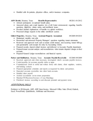  Handled calls for patients, physician offices, and/or insurance companies.
AON Hewitt, Houston, Texas Benefits Representative 08/2011-01/2012
 Advised participants on optional benefit plans.
 Answered phone and e-mail inquiries (in a Call Center environment) regarding benefits
questions, eligibility, claims status, and enrollment issues.
 Provided detailed explanations of benefits to a global workforce.
 Processed change requests in the online enrollment system.
Gillett Properties, Houston, Texas Assistant Property Accountant 09/2009-09/2010
 Maintained monthly rent rolls.
 Researched and answered Property Managers’ questions regarding tenant statements.
 Reviewed and approved work such as tenant credit memos, non-recurring tenant billings
and questionable cash receipts for entry by Accounting Clerks.
 Prepared security deposit refund invoices and delivered to Accounts Payable department.
 Prepared tenant account analysis and reconciliations when tenants disputed charges to their
accounts.
 Prepared General Ledger reconciliations and financial reports.
Parker and Halliburton, Houston, Texas Accounts Payable/Receivable 03/2005-09/2009
 Received, approved, and, when necessary, investigated client's accounts payable invoices.
 Coded payables for accounts payable clerks to input.
 Communicated (both in verbal and written form) with clients, client suppliers, vendors,
and banking contacts.
 Prepared appropriate schedules and reports as requested by clients and partners.
 Deposited accounts receivables into client bank accounts.
 Handled client payroll.
 Assisted accountants on tax return preparation.
 Matched PO/Receivers/Invoices (3-way Matching).
 Prioritized invoices according to cash discount potential and payment terms.
ADDITIONAL SKILLS
Proficient in JD Edwards, ADP, ADP Open Invoice, Microsoft Office Suite (Word, Outlook,
Excel, PowerPoint), QuickBooks, JobRouter and Docuware.
 