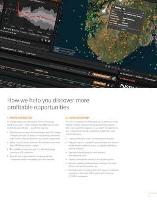 5
How we help you discover more
profitable opportunities
1.	 More Connected
In a single view, you have access to everything you
need to succeed – news, markets, liquidity sources and
professionals contacts – anywhere, anytime.
•	 Data from more than 400 exchanges and OTC-traded
markets and over 70 direct exchange feeds, delivered
via Thomson Reuters Elektron low latency data feeds
•	 Deep liquidity pools, with over 80 providers and more
than 1300 institutional clients
•	 FX market pricing from over 2,000 contributing
sources in 175 currencies
•	 Free access to the industry’s largest and fully
compliant instant messaging and chat network
2.	More Informed
For over a hundred and fifty years, we’ve delivered more
market moving news and financial data than anyone
else. Our customers depend on our depth of experience
and market know-how to help them make their most
crucial decisions.
•	 Unbiased Reuters news, commentary & analysis
•	 Industry-specific, compliant communities and forums
led by Reuters editorial teams, to debate and share
news & analysis
•	 Specialist equity analytics and research
management tools
•	 Expert commodities research & forecasting data
•	 Industry-leading fundamentals covering more than
99% of the world’s market cap
•	 Estimates with more than with 40+ years of collection
experience, from over 930 brokers and covering
22,000+ companies
 