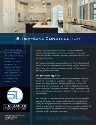 StreamLine Construction 
StreamLine Construction is Rochester’s premier remodeling 
company. We specialize in renovations, additions, commercial 
damage restorations. 
Our unique design-build approach allows us to deliver distinguished 
results on a wide variety of home improvement projects. Whether the 
client’s goal is to modernize, upgrade, expand, overhaul, or simply 
beautify, StreamLine delivers! 
The StreamLine Approach 
StreamLine will take into account existing structures while delivering 
the client’s vision. Looking at goals and budgets, we then imagine, 
dream and design, all while collaborating with the customer and 
adhering to their wishes every step of the way. We believe that clear 
expectations are a necessity to a successful project. We work with the 
area’s top architects, engineers and designers to deliver on-time and 
within budget. 
Our team gets to know the customer personally to ensure all projects 
capture the desired style and personality. StreamLine works closely 
during the design phase to ensure all projects capture the desired 
style and personality of their clients, so when it comes time to build, all 
of the revisions and decisions have been accounted for, making the 
transition to start construction seamless. 
Fully insured, StreamLine complies with all state building codes, OSHA 
requirements, and safety guidelines, all while ensuring 100% customer satisfaction 
Our expertise 
and precision 
craftsmanship 
ensures 
unprecedented 
quality & 
satisfaction 
residential to 
commercial 
projects 
www.teamslconstruction.com 
Joseph M. Fazio 
585.773.4916 
