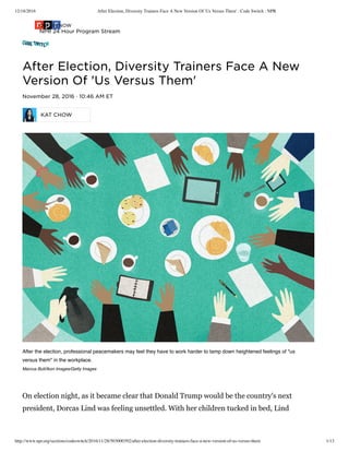 12/18/2016 After Election, Diversity Trainers Face A New Version Of 'Us Versus Them' : Code Switch : NPR
http://www.npr.org/sections/codeswitch/2016/11/28/503000392/after-election-diversity-trainers-face-a-new-version-of-us-versus-them 1/13
Ǻfțěř Ěŀěčțįǿň, Đįvěřșįțỳ Țřǻįňěřș Fǻčě Ǻ Ňěẅ
Věřșįǿň Ǿf 'Ųș Věřșųș Țħěm'
Ňǿvěmběř 28, 2016 · 10:46 ǺM ĚȚ
ĶǺȚ ČĦǾẄ
After the election, professional peacemakers may feel they have to work harder to tamp down heightened feelings of "us
versus them" in the workplace.
Marcus Butt/Ikon Images/Getty Images
On election night, as it became clear that Donald Trump would be the country's next
president, Dorcas Lind was feeling unsettled. With her children tucked in bed, Lind
ǾŇ ǺİŘ ŇǾẄ
ŇPŘ 24 Ħǿųř Přǿģřǻm Șțřěǻm
 