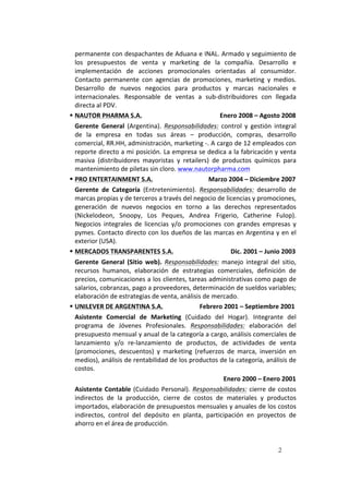 2
permanente	
  con	
  despachantes	
  de	
  Aduana	
  e	
  INAL.	
  Armado	
  y	
  seguimiento	
  de	
  
los	
   presupuestos	
   de	
   venta	
   y	
   marketing	
   de	
   la	
   compañía.	
   Desarrollo	
   e	
  
implementación	
   de	
   acciones	
   promocionales	
   orientadas	
   al	
   consumidor.	
  
Contacto	
   permanente	
   con	
   agencias	
   de	
   promociones,	
   marketing	
   y	
   medios.	
  
Desarrollo	
   de	
   nuevos	
   negocios	
   para	
   productos	
   y	
   marcas	
   nacionales	
   e	
  
internacionales.	
   Responsable	
   de	
   ventas	
   a	
   sub-­‐distribuidores	
   con	
   llegada	
  
directa	
  al	
  PDV.	
  	
  
§ NAUTOR	
  PHARMA	
  S.A.	
  	
  	
  	
  	
  	
  	
  	
  	
  	
  	
  	
  	
  	
  	
  	
  	
  	
  	
  	
  	
  	
  	
  	
  	
  	
  	
  	
  	
  	
  	
  	
  	
  	
  	
  	
  	
  	
  	
  	
  	
  	
  	
  	
  	
  	
  	
  	
  	
  Enero	
  2008	
  –	
  Agosto	
  2008	
  	
  
Gerente	
   General	
   (Argentina).	
   Responsabilidades:	
   control	
   y	
   gestión	
   integral	
  
de	
   la	
   empresa	
   en	
   todas	
   sus	
   áreas	
   –	
   producción,	
   compras,	
   desarrollo	
  
comercial,	
  RR.HH,	
  administración,	
  marketing	
  -­‐.	
  A	
  cargo	
  de	
  12	
  empleados	
  con	
  
reporte	
  directo	
  a	
  mi	
  posición.	
  La	
  empresa	
  se	
  dedica	
  a	
  la	
  fabricación	
  y	
  venta	
  
masiva	
   (distribuidores	
   mayoristas	
   y	
   retailers)	
   de	
   productos	
   químicos	
   para	
  
mantenimiento	
  de	
  piletas	
  sin	
  cloro.	
  www.nautorpharma.com	
  	
  
§ PRO	
  ENTERTAINMENT	
  S.A.	
  	
  	
  	
  	
  	
  	
  	
  	
  	
  	
  	
  	
  	
  	
  	
  	
  	
  	
  	
  	
  	
  	
  	
  	
  	
  	
  	
  	
  	
  	
  	
  	
  	
  	
  Marzo	
  2004	
  –	
  Diciembre	
  2007	
  	
  
Gerente	
   de	
   Categoría	
   (Entretenimiento).	
   Responsabilidades:	
   desarrollo	
   de	
  
marcas	
  propias	
  y	
  de	
  terceros	
  a	
  través	
  del	
  negocio	
  de	
  licencias	
  y	
  promociones,	
  
generación	
   de	
   nuevos	
   negocios	
   en	
   torno	
   a	
   las	
   derechos	
   representados	
  
(Nickelodeon,	
   Snoopy,	
   Los	
   Peques,	
   Andrea	
   Frigerio,	
   Catherine	
   Fulop).	
  
Negocios	
   integrales	
   de	
   licencias	
   y/o	
   promociones	
   con	
   grandes	
   empresas	
   y	
  
pymes.	
  Contacto	
  directo	
  con	
  los	
  dueños	
  de	
  las	
  marcas	
  en	
  Argentina	
  y	
  en	
  el	
  
exterior	
  (USA).	
  
§ MERCADOS	
  TRANSPARENTES	
  S.A.	
  	
  	
  	
  	
  	
  	
  	
  	
  	
  	
  	
  	
  	
  	
  	
  	
  	
  	
  	
  	
  	
  	
  	
  	
  	
  	
  	
  	
  	
  	
  	
  	
  	
  	
  	
  Dic.	
  2001	
  –	
  Junio	
  2003	
  
Gerente	
   General	
   (Sitio	
   web).	
   Responsabilidades:	
   manejo	
   integral	
   del	
   sitio,	
  
recursos	
   humanos,	
   elaboración	
   de	
   estrategias	
   comerciales,	
   definición	
   de	
  
precios,	
  comunicaciones	
  a	
  los	
  clientes,	
  tareas	
  administrativas	
  como	
  pago	
  de	
  
salarios,	
  cobranzas,	
  pago	
  a	
  proveedores,	
  determinación	
  de	
  sueldos	
  variables;	
  
elaboración	
  de	
  estrategias	
  de	
  venta,	
  análisis	
  de	
  mercado.	
  
§ UNILEVER	
  DE	
  ARGENTINA	
  S.A.	
  	
  	
  	
  	
  	
  	
  	
  	
  	
  	
  	
  	
  	
  	
  	
  	
  	
  	
  	
  	
  	
  	
  Febrero	
  2001	
  –	
  Septiembre	
  2001	
  
Asistente	
   Comercial	
   de	
   Marketing	
   (Cuidado	
   del	
   Hogar).	
   Integrante	
   del	
  
programa	
   de	
   Jóvenes	
   Profesionales.	
   Responsabilidades:	
   elaboración	
   del	
  
presupuesto	
  mensual	
  y	
  anual	
  de	
  la	
  categoría	
  a	
  cargo,	
  análisis	
  comerciales	
  de	
  
lanzamiento	
   y/o	
   re-­‐lanzamiento	
   de	
   productos,	
   de	
   actividades	
   de	
   venta	
  
(promociones,	
   descuentos)	
   y	
   marketing	
   (refuerzos	
   de	
   marca,	
   inversión	
   en	
  
medios),	
  análisis	
  de	
  rentabilidad	
  de	
  los	
  productos	
  de	
  la	
  categoría,	
  análisis	
  de	
  
costos.	
  	
  
	
  	
  	
  	
  	
  	
  	
  	
  	
  	
  	
  	
  	
  	
  	
  	
  	
  	
  	
  	
  	
  	
  	
  	
  	
  	
  	
  	
  	
  	
  	
  	
  	
  	
  	
  	
  	
  	
  	
  	
  	
  	
  	
  	
  	
  	
  	
  	
  	
  	
  	
  	
  	
  	
  	
  	
  	
  	
  	
  	
  	
  	
  	
  	
  	
  	
  	
  	
  	
  	
  	
  	
  	
  	
  	
  	
  	
  	
  	
  	
  	
  	
  	
  	
  	
  	
  	
  	
  	
  	
  Enero	
  2000	
  –	
  Enero	
  2001	
  
Asistente	
  Contable	
  (Cuidado	
  Personal).	
  Responsabilidades:	
  cierre	
  de	
  costos	
  
indirectos	
   de	
   la	
   producción,	
   cierre	
   de	
   costos	
   de	
   materiales	
   y	
   productos	
  
importados,	
  elaboración	
  de	
  presupuestos	
  mensuales	
  y	
  anuales	
  de	
  los	
  costos	
  
indirectos,	
   control	
   del	
   depósito	
   en	
   planta,	
   participación	
   en	
   proyectos	
   de	
  
ahorro	
  en	
  el	
  área	
  de	
  producción.	
  
 