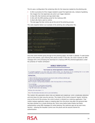 14
The kit uses a configuration file containing URLs for the resources needed by the phishing site:
 A URL to provide all of the images needed to spoof the legitimate site, instead of grabbing
the images from the legitimate site which can trigger detection
 A drop URL that receives and logs stolen data
 A URL with the SMS sending script for the malicious APK
 A short URL that is sent to victims
 The last page file that victims see at the end of the phishing process
The code snapshot below is an example of the phishing site configuration file.
Once the victim finishes going through all the phishing pages, the folder is deleted. To add further
spice to this scheme, upon entering their phone number in this site, the victim receives an SMS
message with a link prompting the download of a malicious APK file (Android application) under
the pretense of ‘mobile verification’.
The random URL generation where links are deleted and created per victim complicates detection
and shut-down by cyber security services. The impact of this trend is beyond ‘regular’ phishing,
since at the end of the process, the victim’s phone is infected by a malicious application. That
mobile malware application keeps on stealing data from the phone long after the personal data
has been phished via a simple phishing site. Since many banks today employ two-factor
authentication using SMS messages for online banking, this malicious app can be even more
harmful – allowing the fraudster control over the phone and the second channel for
authentication.
 