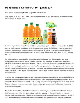 Manpasand Beverages Q1 PAT jumps 82%
India Infoline News Service | Mumbai | August 10, 2016 17:46 IST
Total Income for Q1 of FY 16­17 at Rs. 236.91 crore were higher by 58% over previous fiscal’s same quarter
total income of Rs. 150.11 crore.
India’s leading fruit drink player, Manpasand Beverages Ltd has reported a 82% rise in net profit at Rs. 28.64
crore for the first quarter ended June 30, 2016 as against net profit of Rs. 15.69 crore in the corresponding
quarter of previous fiscal.  Total Income for Q1 of FY 16­17 at Rs. 236.91 crore were higher by 58% over
previous fiscal’s same quarter total income of Rs. 150.11 crore.  Earnings Per Share (EPS) for Q1FY17 was at
Rs. 5.72.
Mr. Dhirendra Singh, Chairman & MD of Manpasand Beverages said, “Our Company's aim is to grow
aggressively across India and continue to delight customers with innovative, superior quality products at
affordable prices. With the introduction of ‘FRUITS UP,' we had not only diversified our product portfolio but also
adopted a new strategy to tap the urban markets, after having established a strong presence in the semi­rural
markets through our flagship brand 'MANGO SIP'. During the year, we also developed another healthy product
called 'COCO SIP' ­ 100% Natural Packaged Tender Coconut Water, targeting the huge untapped coconut drink
segment in India.
The other new initiative we embarked on was to tie up with organised retail players as well as various food and
beverage outlets such as Metro Cash & Carry, Aditya Birla Retail, Havmor Ice Cream & Cafeģ Coffee Day, to
name a few. Manpasand also became the only beverage company to tie up with global ice cream major Baskin
Robbins in India. In the coming months, the Company is going to forge more such alliances to increase its
urban market penetration.”
Mr. Singh further said that, with a “Make in India” vision, inspired by our honorable Prime Minister's 'Make in
India' campaign, and with a view to expand our production capacity, we started with setting up of a new
manufacturing unit near Ambala, Haryana during the year and the same was under progress as of 31st March,
2016. Modernisation of Vadodara and Varanasi facilities were also completed during the year. We are now
 