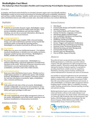 MediaRights Fact Sheet
The Industry’s Most Powerful, Flexible and Competitively Priced Rights Management Solution
Highlights
POWERFUL
Fueled by an unrivaled, dynamic engine, MediaRights creates
an error-proof environment for media avails and sales. With
precise availability calculations and real-time conflict-
checking, you can rely on accurate information, allowing you
to focus on the core of your business.
USER FRIENDLY
Powerful shouldn’t mean complex. With a forward-looking
design, save-and-recall features and time-saving wizards that
seamlessly guide you through the licensing process,
MediaRights is an intuitive tool built for all levels of Users.
FLEXIBLE
Define how you move your intellectual property. Use industry
standard classifications or identify your own media, territories,
languages, product groups and currencies. MediaRights is
flexible, scalable and completely user-defined.
PORTABLE
You move just like your content does. MediaRights is a
platform independent, web-based application accessible from
anywhere in the world. With just an internet connection and a
web-browser, you can export product catalogs, run
availabilities, and draft a sales order within minutes.
SYNCHRONIZED
Keep your entire distribution team in-sync. Whether you’re a
single-laptop operation or a global sales agency with multiple
branches, MediaRights is your company’s enterprise resource
for real-time information on products, rights, availabilities,
sales, contracts and finances.
SECURE
Fully protected with state-of-the-art security, MediaRights
provides configurable user access for each component. Every
module is access driven, allowing you to grant view, add, edit,
delete and export privileges to each user.
AFFORDABLE
The most competitively priced rights management system on
the market, MediaRights can be fully hosted, requiring no new
hardware installations or infrastructure investment.
Solution Includes
System Features
 Web-Based
 Customizable Design and Scalable Architecture
 Intuitive Interface
 User-defined Media and Product Types
 Custom Territories, Languages, Currencies
 Distribution Rights and Restrictions
 Fast Availability Calculation and Reporting
 Dynamic Conflict Checking
 Holdbacks and Reserved Rights
 Sales and Contract Management
 Events, Triggers and Automatic Notifications
 Document Storage and Change-Log Tracking
 Payment Terms, Invoicing and Reporting
 Material Servicing and Asset Management
 Customizable Product Catalog
 Security and User-Management
 View in HTML, Export to Excel®
About Us
The preferred choice among entertainment industry elite,
MediaLogiq Systems is a world-class, innovative software
company with agile applications for rights management and
audience analytics. Powered by cutting-edge technology and
informed by decades of industry expertise, we specialize in
providing cloud-based, scalable services for acquisitions,
distribution, licensing, program tracking, marketing and
contract administration to maximize your return on investment.
Our portfolio of web-based applications for the entertainment
industry includes ITVR, a multi-country, TV audience analytics
platform combining television audience measurement (TAM)
data with cross-market program identification and research, as
well as MediaRights, an enterprise rights management software
handling program catalogs, rights-in, availabilities, licensing,
conflict-checking, payment terms, financial reporting, invoicing
and materials servicing.
MediaLogiq Systems boasts a 25-year heritage of delivering
robust and intuitive software to the media industry’s most
successful organizations. Our clients include: 20th Century Fox,
A+E Networks, BBC Worldwide, Blue Ant Entertainment, CBS
Studios, CMJ Distribution, Electus International, The Jim
Henson Company, MGM, NBCUniversal, Netflix, UFC,
Universal Music Group, Vivendi and Warner Bros.
Overview
A modular, web-based system fueled by an unrivaled, dynamic engine and a user-friendly interface,
MediaRights creates an error-proof environment for licensing with precise availability calculations
and real-time conflict-checking. Scalable, mobile and secure, MediaRights is designed to keep your
entire distribution team in sync while you make sales, close deals and move your content effortlessly.
The Intelligence Behind Rights Management & Audience
Analytics
 