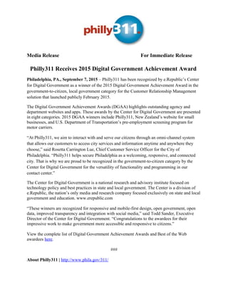 Media Release For Immediate Release
Philly311 Receives 2015 Digital Government Achievement Award
Philadelphia, PA., September 7, 2015 – Philly311 has been recognized by e.Republic’s Center
for Digital Government as a winner of the 2015 Digital Government Achievement Award in the
government-to-citizen, local government category for the Customer Relationship Management
solution that launched publicly February 2015.
The Digital Government Achievement Awards (DGAA) highlights outstanding agency and
department websites and apps. These awards by the Center for Digital Government are presented
in eight categories. 2015 DGAA winners include Philly311, New Zealand’s website for small
businesses, and U.S. Department of Transportation’s pre-employment screening program for
motor carriers.
“At Philly311, we aim to interact with and serve our citizens through an omni-channel system
that allows our customers to access city services and information anytime and anywhere they
choose,” said Rosetta Carrington Lue, Chief Customer Service Officer for the City of
Philadelphia. “Philly311 helps secure Philadelphia as a welcoming, responsive, and connected
city. That is why we are proud to be recognized in the government-to-citizen category by the
Center for Digital Government for the versatility of functionality and programming in our
contact center.”
The Center for Digital Government is a national research and advisory institute focused on
technology policy and best practices in state and local government. The Center is a division of
e.Republic, the nation’s only media and research company focused exclusively on state and local
government and education. www.erepublic.com
“These winners are recognized for responsive and mobile-first design, open government, open
data, improved transparency and integration with social media,” said Todd Sander, Executive
Director of the Center for Digital Government. “Congratulations to the awardees for their
impressive work to make government more accessible and responsive to citizens.”
View the complete list of Digital Government Achievement Awards and Best of the Web
awardees here.
###
About Philly311 | http://www.phila.gov/311/
 