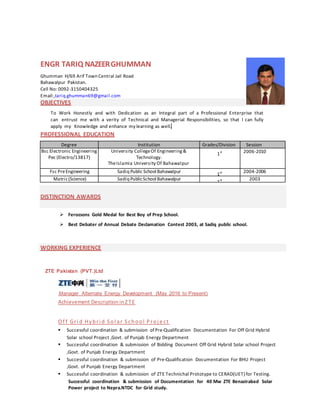 ENGR TARIQ NAZEERGHUMMAN
Ghumman H/69 Arif Town Central Jail Road
Bahawalpur Pakistan.
Cell No: 0092-3150404325
Email:,tariq.ghumman69@gmail.com
OBJECTIVES
To Work Honestly and with Dedication as an Integral part of a Professional Enterprise that
can entrust me with a verity of Technical and Managerial Responsibilities, so that I can fully
apply my Knowledge and enhance my learning as well.
PROFESSIONAL EDUCATION
Degree Institution Grades/Division Session
Bsc Electronic Engineering
Pec (Electro/13817)
University CollegeOf Engineering &
Technology.
TheIslamia University Of Bahawalpur
1st 2006-2010
Fsc PreEngineering Sadiq Public School Bahawalpur
1st 2004-2006
Matric(Science) Sadiq PublicSchool Bahawalpur
1st 2003
DISTINCTION AWARDS
 Ferozsons Gold Medal for Best Boy of Prep School.
 Best Debater of Annual Debate Declamation Contest 2003, at Sadiq public school.
WORKING EXPERIENCE
ZTE Pakistan (PVT.)Ltd
Manager Alternate Energy Development (May 2016 to Present)
Achievement Description inZTE
Of f Gri d Hybri d Sol ar School Proj e ct
 Successful coordination & submission of Pre-Qualification Documentation For Off Grid Hybrid
Solar school Project ,Govt. of Punjab Energy Department
 Successful coordination & submission of Bidding Document Off Grid Hybrid Solar school Project
,Govt. of Punjab Energy Department
 Successful coordination & submission of Pre-Qualification Documentation For BHU Project
,Govt. of Punjab Energy Department
 Successful coordination & submission of ZTE Technichal Prototype to CERAD(UET) for Testing.
Successful coordination & submission of Documentation for 40 Mw ZTE Benazirabad Solar
Power project to Nepra.NTDC for Grid study.
 