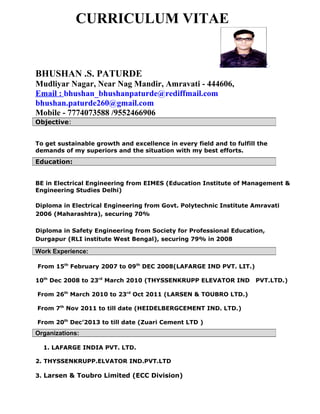 CURRICULUM VITAE
BHUSHAN .S. PATURDE
Mudliyar Nagar, Near Nag Mandir, Amravati - 444606,
Email : bhushan_bhushanpaturde@rediffmail.com
bhushan.paturde260@gmail.com
Mobile - 7774073588 /9552466906
To get sustainable growth and excellence in every field and to fulfill the
demands of my superiors and the situation with my best efforts.
BE in Electrical Engineering from EIMES (Education Institute of Management &
Engineering Studies Delhi)
Diploma in Electrical Engineering from Govt. Polytechnic Institute Amravati
2006 (Maharashtra), securing 70%
Diploma in Safety Engineering from Society for Professional Education,
Durgapur (RLI institute West Bengal), securing 79% in 2008
From 15th
February 2007 to 09th
DEC 2008(LAFARGE IND PVT. LIT.)
10th
Dec 2008 to 23rd
March 2010 (THYSSENKRUPP ELEVATOR IND PVT.LTD.)
From 26th
March 2010 to 23rd
Oct 2011 (LARSEN & TOUBRO LTD.)
From 7th
Nov 2011 to till date (HEIDELBERGCEMENT IND. LTD.)
From 20th
Dec’2013 to till date (Zuari Cement LTD )
1. LAFARGE INDIA PVT. LTD.
2. THYSSENKRUPP.ELVATOR IND.PVT.LTD
3. Larsen & Toubro Limited (ECC Division)
Objective:
Education:
Work Experience:
Organizations:
 