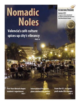 Nomadic
			 Noles
Nomadic
			 Noles
Summer2015
Amagazinewrittenandproduced
bystudentsinFloridaStateUniversity’s
StudyAbroadValenciaProgram
Valencia’s café culture
spices up city’s vibrancy
PAGE 14
FirstYear Abroad shapes
students’experiences 	 	
		 	 PAGE 4
From the U.S. to Spain:
profs make life changes
			 PAGE 12
International Programs
plans anniversary parties
			 PAGE 8
 
