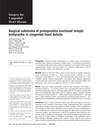 Surgery for
Congenital
Heart Disease
Surgical substrates of postoperative junctional ectopic
tachycardia in congenital heart defects
Ali Dodge-Khatami, MD
Owen I. Miller, MD
Robert H. Anderson, MD
Allan P. Goldman, MD
Juan Miguel Gil-Jaurena, MD
Martin J. Elliott, MD
Victor T. Tsang, MD
Marc R. de Leval, MD
See related editorial on page
615.
Background: Junctional ectopic tachycardia is a major cause of postoperative
morbidity after surgery for congenital cardiac disease. To elucidate the mechanism
of junctional ectopic tachycardia, surgical correlations were studied in four types of
congenital heart defects involving closure of a ventricular septal defect, relief of
right ventricular outﬂow tract obstruction, or both.
Methods: Between 1997 and 1999, a total of 343 consecutive patients underwent
repair of tetralogy of Fallot (n ϭ 114), common truncus arteriosus (n ϭ 10),
ventricular septal defect (n ϭ 161), and atrioventricular septal defect (n ϭ 58).
Variables studied included demographic and bypass data, surgical approaches
toward ventricular septal defect closure and relief of right ventricular outﬂow tract
obstruction, and resection as opposed to division of muscle bundles.
Results: Junctional ectopic tachycardia occurred most frequently after repair of
tetralogy of Fallot (n ϭ 25; 21.9%), with no cases occurring after repair of common
trunk, 6 occurring after repair of ventricular septal defect (3.7%), and 6 occurring after
repair of atrioventricular septal defect (10.3%). Stepwise logistic regression revealed
that resection of muscle bundles (P Ͻ .0001), higher bypass temperatures (P Ͻ .03), and
relief of right ventricular outﬂow tract obstruction through the right atrium (P Ͻ .05)
signiﬁcantly and independently predicted postoperative junctional ectopic tachycardia.
Conclusions: Relief of right ventricular outﬂow tract obstruction appears to be more
important in the causation of junctional ectopic tachycardia than does ventricular
septal defect closure, which may explain the higher incidence of this complication
after tetralogy of Fallot repair. Muscular resection seems to be more arrhythmogenic
than is simple division. Increased traction through the right atrium for relief of right
ventricular outﬂow tract obstruction would ﬁt the hypothesis that enhanced auto-
maticity of the His bundle, the morphologic substrate for junctional ectopic tachycardia,
may result from direct trauma or inﬁltrative hemorrhage of the conduction system.
When feasible, techniques avoiding both extensive muscle resection and excessive
traction should be applied during resection of right ventricular outﬂow tract obstruction.
From the Cardiothoracic Unit, Great Or-
mond Street Hospital for Children National
Health Service Trust, and the Institute of
Child Health, London, United Kingdom.
Research at the Institute of Child Health
and Great Ormond Street Hospital for Chil-
dren National Health Service Trust beneﬁts
from research and development funding re-
ceived from the National Health Service
Executive.
Received for publication July 12, 2001; re-
visions requested Aug 31, 2001; revisions
received Oct 9, 2001; accepted for publica-
tion Oct 12, 2001.
Address for reprints: Marc R. de Leval,
MD, Cardiothoracic Unit, Great Ormond
Street Hospital for Children NHS Trust,
Great Ormond St, London WC1N 3JH,
United Kingdom (E-mail: DelevM@gosh.
nhs.uk).
J Thorac Cardiovasc Surg 2002;123:624-30
Copyright © 2002 by The American Asso-
ciation for Thoracic Surgery
0022-5223/2002 $35.00ϩ0 12/1/121046
doi:10.1067/mtc.2002.121046
624 The Journal of Thoracic and Cardiovascular Surgery ● April 2002
 