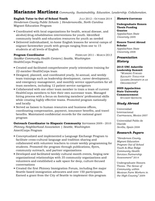 Marianne Martínez Community. Sustainability. Education. Leadership. Collaboration.
English Tutor to Out of School Youth JULY 2012 – OCTOBER 2014
Henderson County Public Schools | Hendersonville, North Carolina
Migrant Education Program
• Coordinated with local organizations for health, sexual disease, and
alcohol/drug rehabilitation interventions for youth. Identified
community health and education resources for youth as needed
• Delivered individualized, in-home English lessons for several camps of
migrant farmworker youth with groups ranging from one to 15
students at all levels of English
Program Coordinator FEBRUARY 2011 – MARCH 2013
SeaMar Community Health Centers| Seattle, Washington
HealthCorps Program
• Created and facilitated comprehensive yearly orientation training for
22-member HealthCorps team
• Designed, planned, and coordinated yearly, bi-annual, and weekly
team trainings such as leadership development, career development,
and emergency management, and monthly service opportunities for all
team members, including 12 patient service navigators
• Collaborated with one other team member to train a team of current
HealthCorps members to hire their own successor team. Managed
hiring process with a focus on fostering members’ professional skills
while creating highly effective teams. Promoted program nationally
and locally
• Served as liaison to human resources and business offices,
coordinating compensation, payment, insurance benefits, and travel
benefits. Maintained confidential records for the national grant
program
Outreach Coordinator to Hispanic Community SEPTEMBER 2009 – 2010
Phinney Neighborhood Association | Seattle, Washington
AmeriCorps Program
• Conceptualized and implemented a Language Exchange Program to
facilitate cross-cultural language and tradition sharing and
collaborated with volunteer teachers to create weekly programming for
students. Promoted the program through publications, flyers,
community outreach, and partner organizations
• Developed and facilitated weekly cultural month events, forging new
organizational relationships with 35 community organizations and
volunteers and established a safe space for deep, culture-focused
conversations
• Created the first Phinney Immigration Forum, including five major
Seattle-based immigration advocates and over 150 participants.
Earned a grant from the City of Seattle to implement this program
Honors CONTINUED
Undergraduate Honors
Thesis Funding
Grantee
Appalachian State
University 2009
Honors Travel Abroad
Scholar
Appalachian State
University 2008
Presentation
History
2015 UNC Asheville
Leadership Summit
“WORKING TOWARD
EQUALITY: TOOLS FOR
LEADING DIVERSITY IN AN
ORGANIZATION”
2009 Appalachian
State University
Commencement
STUDENT KEYNOTE
Study Abroad
Universidad
Internacional
Cuernavaca, Mexico 2007
Universidad Pablo de
Olavide
Sevilla, Spain 2008
Research Papers
“Henderson County
Migrant Education
Program Out of School
Youth & Blue Ridge
Community Health
Services Partnership
Assessment” 2014
Undergraduate Honors
Thesis: The Sense of
Community within
Mexican Farm Workers in
the High Country” 2009
 