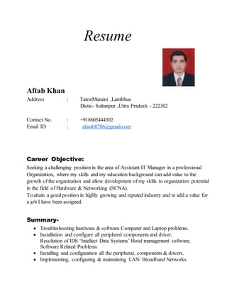 Resume
Aftab Khan
Address : TatonMuraini ,Lambhua
Distic- Sultanpur ,Uttra Pradesh - 222302
Contact No. : +918605444302
Email ID : afatab0786@gmail.com
Career Objective:
Seeking a challenging position in the area of Assistant IT Manager in a professional
Organization, where my skills and my education background can add value to the
growth of the organization and allow development of my skills to organization potential
in the field of Hardware & Networking (SCNA).
To attain a good position in highly growing and reputed industry and to add a value for
a job I have been assigned.
Summary-
 Troubleshooting hardware & software Computer and Laptop problems.
 Installation and configure all peripheral components and driver.
Resolution of IDS ‘Intellect Data Systems’ Hotel management software.
Software Related Problems.
 Installing and configuration all the peripheral, components & drivers.
 Implementing, configuring & maintaining LAN/ Broadband Networks.
 