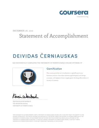 coursera.org
Statement of Accomplishment
DECEMBER 06, 2012
DEIVIDAS ČERNIAUSKAS
HAS SUCCESSFULLY COMPLETED THE UNIVERSITY OF PENNSYLVANIA'S ONLINE OFFERING OF
Gamification
This course provides an introduction to gamification as a
business practice, describes relevant psychological and design
concepts, and explains how to apply game thinking effectively in a
variety of contexts.
PROFESSOR KEVIN WERBACH
THE WHARTON SCHOOL
UNIVERSITY OF PENNSYLVANIA
THIS STATEMENT OF ACCOMPLISHMENT IS NOT A UNIVERSITY OF PENNSYLVANIA DEGREE; AND IT DOES NOT VERIFY THE IDENTITY OF THE
STUDENT; PLEASE NOTE: THIS ONLINE OFFERING DOES NOT REFLECT THE ENTIRE CURRICULUM OFFERED TO STUDENTS ENROLLED AT THE
UNIVERSITY OF PENNSYLVANIA. THIS STATEMENT DOES NOT AFFIRM THAT THIS STUDENT WAS ENROLLED AS A STUDENT AT THE
UNIVERSITY OF PENNSYLVANIA IN ANY WAY. IT DOES NOT CONFER A UNIVERSITY OF PENNSYLVANIA GRADE; IT DOES NOT CONFER
UNIVERSITY OF PENNSYLVANIA CREDIT; IT DOES NOT CONFER ANY CREDENTIAL TO THE STUDENT.
 