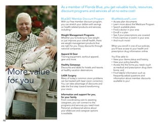 10
More value
for you
As a member of Florida Blue, you get valuable tools, resources,
discount programs and services all at no extra cost!
Blue365®
Member Discount Program
With our free member discount program,
you can stretch your dollars with savings
on health-related products and services,
including:1
Weight Management Programs
Whether you’re looking to lose weight
or just improve your overall health, there
are weight management products that
are right for you. Enjoy discounts through
national companies.
Apparel & Gear
Training equipment, workout apparel,
gear and more.
Healthy Getaways
Discounts and deals for hotels and resorts
at healthy vacation destinations.
LASIK Surgery
Many of today’s common vision problems
can be treated with laser vision correction.
You can take advantage of discounts and
take the first step toward transforming
your vision.
Information and support for you,
for your family
From coordinating care to assisting
caregivers, you can connect to the
programs and services you need most.
Personal, professional advice about
your eldercare and caregiver options
is available.
BlueMedicareFL.com
•	 Access plan documents
•	 Learn more about the Medicare Program
•	 Search available plans
•	 Find a doctor in your area
•	 Enroll in a plan
•	 See if your prescriptions are covered
•	 Find a seminar or event in your area
•	 And much more!
When you enroll in one of our policies,
you’ll have access to your health and
prescription drug information online.
You’ll be able to:
•	 View your claims status and history;
•	 View your policy benefits;
•	 Access the the forms you need—such
as medical and prescription drug claim
forms; and
•	 Find helpful information such as
frequently-asked questions and
information about member discounts
available to you!
 