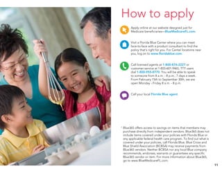 Apply online at our website designed just for
Medicare beneficiaries—BlueMedicareFL.com.
Visit a Florida Blue Center where you can meet
face-to-face with a product consultant to find the
policy that’s right for you. For Center locations near
you, log on to www.floridablue.com.
Call licensed agents at 1-800-876-2227 or
customer service at 1-855-601-9465, TTY users
dial 1-800-955-8770. You will be able to speak
to someone from 8 a.m. - 8 p.m., 7 days a week.
From February 15th to September 30th, we are
open Monday - Friday 8 a.m. - 8 p.m.
Call your local Florida Blue agent.
11
How to apply
Pharmacy Physicians/NursesVision
ConversationMember service Personal
assistance
AffordabilityOut-of-pocket
AnswersShop/ChooseQuestionsIdeasLocation
Healthy ideas Care PlayKnowledge Refresh
Online/ClickWireless/Mobile SearchOnline tour Home
Dental
Pharmacy Physicians/NursesVision
ConversationMember service Personal
assistance
AffordabilityOut-of-pocket
AnswersShop/ChooseQuestionsIdeasLocation
Online/ClickWireless/Mobile SearchOnline tour Home
Dental
Pharmacy Physicians/NursesVision
ConversationMember service Personal
assistance
AffordabilityOut-of-pocket
AnswersShop/ChooseQuestionsIdeasLocation
Healthy ideas Care PlayKnowledge Refresh
Online/ClickWireless/Mobile SearchOnline tour Home
Dental
Pharmacy Physicians/NursesVision
ConversationMember service Personal
assistance
AffordabilityOut-of-pocket
AnswersShop/ChooseQuestionsIdeasLocation
Healthy ideas Care PlayKnowledge Refresh
Online/ClickWireless/Mobile SearchOnline tour Home
Dental
1	 Blue365 offers access to savings on items that members may
purchase directly from independent vendors. Blue365 does not
include items covered under your policies with Florida Blue or
any applicable federal health care program. To find out what is
covered under your policies, call Florida Blue. Blue Cross and
Blue Shield Association (BCBSA) may receive payments from
Blue365 vendors. Neither BCBSA nor any local Blue company
recommends, endorses, warrants or guarantees any specific
Blue365 vendor or item. For more information about Blue365,
go to www.BlueMedicareFL.com.
 