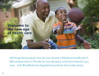 Welcome to
the new age
of health care
2
All things being equal, how do you choose a Medicare health plan?
We’ve been here in Florida for over 65 years, and we’re here for you
now…with BlueMedicare Supplement policies that make sense.
 
