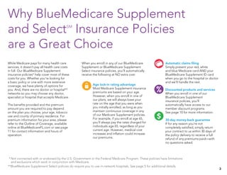 Why BlueMedicare Supplement
and SelectSM
Insurance Policies
are a Great Choice
Age lock-in rating advantage
Most Medicare Supplement insurance
premiums are based on your age.
However, when you enroll in one of
our plans, we will always base your
rate on the age that you were when
you initially enrolled, as long as you
maintain continuous coverage in any
of our Medicare Supplement policies.
For example, if you enroll at age 65,
you’ll always pay the rates charged for
individuals age 65, regardless of your
current age. However, medical cost
increases and inflation could increase
our premiums.
When you enroll in any of our BlueMedicare
Supplement or BlueMedicare Supplement
Select insurance policies, you’ll automatically
receive the following at NO extra cost:
Automatic claims filing
Simply present your red, white
and blue Medicare card AND your
BlueMedicare Supplement ID card
when you go to the hospital or doctor
and we’ll handle the rest.
Discounted products and services
When you enroll in one of our
BlueMedicare Supplement
insurance policies, you’ll
automatically have access to our
member discount programs.
See page 10 for more information.
30-day money-back guarantee
If for any reason you’re not
completely satisfied, simply return
your contract to us within 30 days of
the policy delivery to receive a full
refund of any premiums paid—with
no questions asked.
While Medicare pays for many health care
services, it doesn’t pay all health care costs
in full. Our BlueMedicare Supplement
insurance policies* help cover most of these
costs for you. Whether you’re looking for
a basic policy or one with more extensive
coverage, we have plenty of options for
you. And, there are no doctor or hospital**
networks so you may choose any doctor,
specialist or hospital that accepts Medicare.
The benefits provided and the premium
amount you are required to pay depend
on the plan you choose, your age, tobacco
use and county of primary residence. For
premium information for your area, please
refer to the Outline of Coverage, available
online at BlueMedicareFL.com or see page
11 for contact information and hours of
operation.
*	Not connected with or endorsed by the U.S. Government or the Federal Medicare Program. These policies have limitations
and exclusions which work in conjunction with Medicare.
**BlueMedicare Supplement Select policies do require you to use in-network hospitals. See page 5 for additional details.
Pharmacy Physicians/NursesVision
ConversationMember service Personal
assistance
Out-of-p
Shop/ChQuestionsIdeasLocation
Healthy ideas Care PlayKnowledge
Online/Wireless/Mobile Online tour Home
Den
Pharmacy Physicians/NursesVision
ConversationMember service Personal
assistance
Out-of-p
Shop/ChQuestionsIdeasLocation
Healthy ideas Care PlayKnowledge
Online/Wireless/Mobile Online tour Home
Den
Pharmacy Physicians/NursesVision
ConversationMember service Personal
assistance
Out-of-p
Shop/ChQuestionsIdeasLocation
Healthy ideas Care PlayKnowledge
Online/Wireless/Mobile Online tour Home
Den
Pharmacy Physicians/NursesVision
ConversationMember service Personal
assistance
AffordabilityOut-of-pocket
AnswersShop/ChooseQuestionsIdeasLocation
Healthy ideas Care PlayKnowledge Refresh
Online/ClickWireless/Mobile SearchOnline tour Home
Dental
3
 