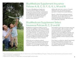BlueMedicare Supplement Select insurance
policies* are available in most of Florida’s larger
counties and offer ideal combinations of choice
and value. Should you wish to purchase any one
of our Select policies, it is necessary that you be
a resident in a county where these policies are
sold. You’ll enjoy all the benefits and privileges
of traditional Medicare Supplement insurance
policies, including your choice of doctors.
While there are no physician network
requirements, you are required to choose from
among our extensive list of statewide network
hospitals** for non-emergency inpatient and
outpatient hospital services. Network hospitals
have agreed to work with us to lower costs, and
in turn, we’re able to offer you lower monthly
insurance premiums. For non-emergency
services received at non-Select network
hospitals, you’ll receive Medicare benefits only.
Medicare-approved services for emergencies
that occur anywhere in the United States are
covered regardless of which hospital provides
treatment.
Since there is no physician network requirement
for any of these policies, you’ll want to be
sure that your doctor has privileges at one of
our network hospitals should non-emergency
hospitalization be required.
*	Not connected with or endorsed by the U.S. Government or the Federal Medicare Program. These policies have limitations and exclusions which
work in conjunction with Medicare.
**Networks are made up of independent contracted health care providers.
5
BlueMedicare Supplement Select
Insurance Policies B, C, D and M
BlueMedicare Supplement Insurance
Policies A, B, C, D, F, G, K, L, M and N
Our suite of BlueMedicare Supplement
insurance policies* follow you wherever
you go.If you enjoy traveling or visiting family
and friends across the country, these policies
provide flexibility and help give you peace
of mind. We have 10 different policies to
choose from, including several lower
premium policy options.**
Additionally, there are no doctor or hospital
networks, so you can choose any doctor,
specialist or hospital that accepts Medicare.
Plans K, L, M and N provide lower premium
alternatives. You are responsible for a higher
cost-sharing amount when services are
rendered, but these policies help protect you
from catastrophic expenses.
 