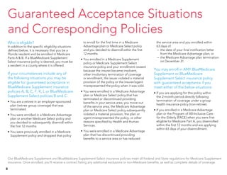 Who is eligible?
In addition to the specific eligibility situations
defined below, it is necessary that you be a
Florida resident and be enrolled in Medicare
Parts A & B. If a BlueMedicare Supplement
Select insurance policy is desired, you must be
a resident in a county where it is offered.
If your circumstances include any of
the following situations you may be
eligible for guaranteed acceptance in
BlueMedicare Supplement insurance
policies A, B, C, F, K, L or BlueMedicare
Supplement Select policies B and C.
•	You are a retiree in an employer-sponsored
plan (retiree group coverage) that was
terminated.
•	You were enrolled in a Medicare Advantage
plan or another Medicare Select policy and
you decided to subsequently disenroll within
the first 12 months.
•	You were previously enrolled in a Medicare
Supplement policy and dropped that policy
to enroll for the first time in a Medicare
Advantage plan or Medicare Select policy
and you decided to disenroll within the first
12 months.
•	You enrolled in a Medicare Supplement
policy or Medicare Supplement Select
insurance policy and your enrollment ceased
because the insurer became insolvent,
other involuntary termination of coverage
or enrollment, the issuer violated a material
provision of the policy or the insurer/agent
misrepresented the policy when it was sold.
•	You were enrolled in a Medicare Advantage
plan or Medicare Select policy that has
terminated or discontinued providing
benefits in your service area, you move out
of the service area, the Medicare Advantage
plan or Medicare Select policy subsequently
violated a material provision, the plan or
agent misrepresented the policy, or other
reasons specified by Health and Human
Services.
•	You were enrolled in a Medicare Advantage
plan that has discontinued providing
benefits to a service area or has reduced
the service area and you enrolled within
63 days of:
– 	the date of your final notification letter
from the Medicare Advantage plan; or
– 	the Medicare Advantage plan termination
on December 31.
You may enroll in ANY BlueMedicare
Supplement or BlueMedicare
Supplement Select insurance policy
with guaranteed acceptance if you
meet either of the below situations:
•	If you are applying for this policy within
the 2-month period directly following
termination of coverage under a group
health insurance policy (non-retiree).
•	If you enrolled in a Medicare Advantage
plan or the Program of All-Inclusive Care
for the Elderly (PACE) when you were first
eligible for Medicare Part A, you disenrolled
within the first 12 months and are applying
within 63 days of your disenrollment.
Our BlueMedicare Supplement and BlueMedicare Supplement Select insurance policies meet all Federal and State regulations for Medicare Supplement
insurance. Once enrolled, you’ll receive a contract listing any additional exclusions or non-Medicare benefits, as well as complete details of coverage.
Guaranteed Acceptance Situations
and Corresponding Policies
8
 