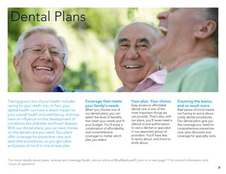 Dental Plans
9
Coverage that meets
your family’s needs
When you choose one of
our dental plans, you can
select the level of benefits
that meet your needs and fit
your budget. You’ll enjoy a
combination of affordability
and comprehensive
coverage no matter which
plan you select.
Your plan. Your choice.
Easy access to affordable
dental care is one of the
most important things we
can provide. That’s why, with
our plans, you’ll never need a
referral or pre-authorization
to visit a dentist or specialist
in our approved group of
providers. You’ll have less
to worry about, and more to
smile about.
Covering the basics,
and so much more
Real peace of mind means
not having to worry about
costly dental procedures.
Our dental plans give you
the coverage you need for
comprehensive preventive
care, plus discounts and
coverage for specialty visits.
For more details about plans, services and coverage levels, visit us online at BlueMedicareFL.com or or see page 11 for contact information and
hours of operation.
Taking good care of your health includes
caring for your teeth, too. In fact, your
dental health can have a direct impact on
your overall health and well-being, and may
have an influence on the development of
conditions like diabetes and heart disease.
With our dental plans, you can save money
on the dental care you need. Our plans
offer coverage for preventive care and
specialist procedures, so you get value
and peace of mind in one simple plan.
 