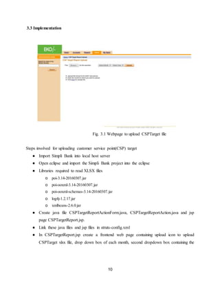 10
3.3 Implementation
Fig. 3.1 Webpage to upload CSPTarget file
Steps involved for uploading customer service point(CSP) target
● Import Simpli Bank into local host server
● Open eclipse and import the Simpli Bank project into the eclipse
● Libraries required to read XLSX files
o poi-3.14-20160307.jar
o poi-ooxml-3.14-20160307.jar
o poi-ooxml-schemas-3.14-20160307.jar
o log4j-1.2.17.jar
o xmlbeans-2.6.0.jar
● Create java file CSPTargetReportActionForm.java, CSPTargetReportAction.java and jsp
page CSPTargetReport.jsp.
● Link these java files and jsp files in struts-config.xml
● In CSPTargetReport.jsp create a frontend web page containing upload icon to upload
CSPTarget xlsx file, drop down box of each month, second dropdown box containing the
 