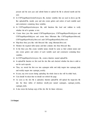 11
present and the next year and submit button to upload the file in selected month and the
year.
● In CSPTargetReportActionForm.java file, declare variables that are used in above jsp file
like uploadedFile, month, year and also create getters and setters of each variable used
and constructor containing these variables.
● In CSPTargetReportAction.java file, add functions like load and validate to verify
whether the url is genuine or not.
● Create three java files named CSPTargetReport.java, CSPTargetReportWeekly.java and
CSPTargetReportDaily.java and create three Hibernate files CSPTargetReport.hbm.xml,
CSPTargetReportWeekly.hbm.xml and CSPTargetReportDaily.hbm.xml.
● Map these three java files with hbm.xml files using hibernate.hbm.xml.
● Mention the required table names and their columns into three hbm.xml files.
● In the three java files create variable names should be same as their column names and
also create getters and setters of each variable used and constructor containing these
variables.
● In CSPTargetReportAction.java file, create a function named uploadFile.
● In uploadFile function we first read the xlsx files and checked whether the data is valid or
not for each cspcode.
● Then, we stored the first row into csptargets table and daily targets into csptarget_daily
and weekly targets into csptarget_weekly.
● In case, any error occurs during uploading the whole data in xlsx will be rolled back.
● Care should be taken that we should not refresh the page.
● As soon as the xlsx file is uploaded, function uploadFile will upload the target.xlsx file
into the three tables of database ekodb_icici named csptargets, csptarget_weekly,
csptarget_daily.
● It also stores the backup copy of this xlsx file for future reference.
3.4 Output
 
